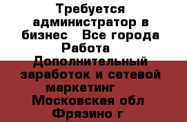 Требуется администратор в бизнес - Все города Работа » Дополнительный заработок и сетевой маркетинг   . Московская обл.,Фрязино г.